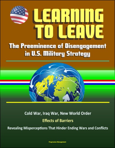 Learning to Leave The Preeminence of Disengagement in US Military Strategy - Cold War Iraq War New World Order Effects of Barriers Revealing Misperceptions That Hinder Ending Wars and Conflicts